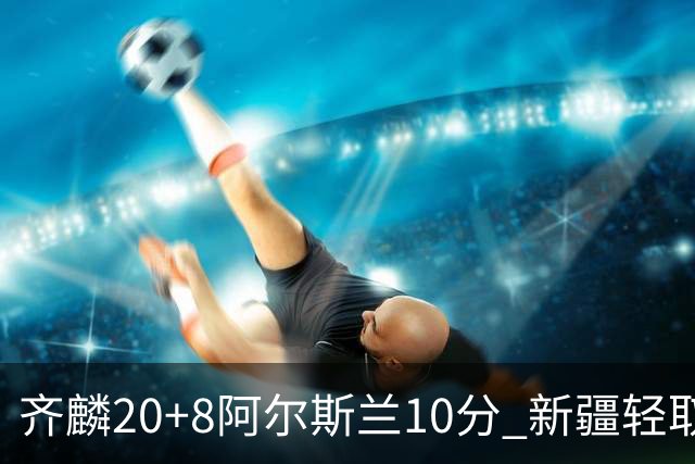 齐麟20+8阿尔斯兰10分 新疆轻取肯帝亚夺2连胜